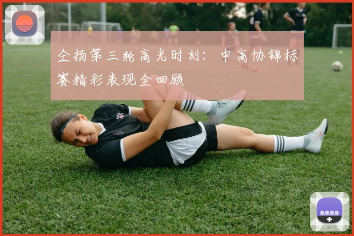 仝扬第三轮高光时刻：中高协锦标赛精彩表现全回顾