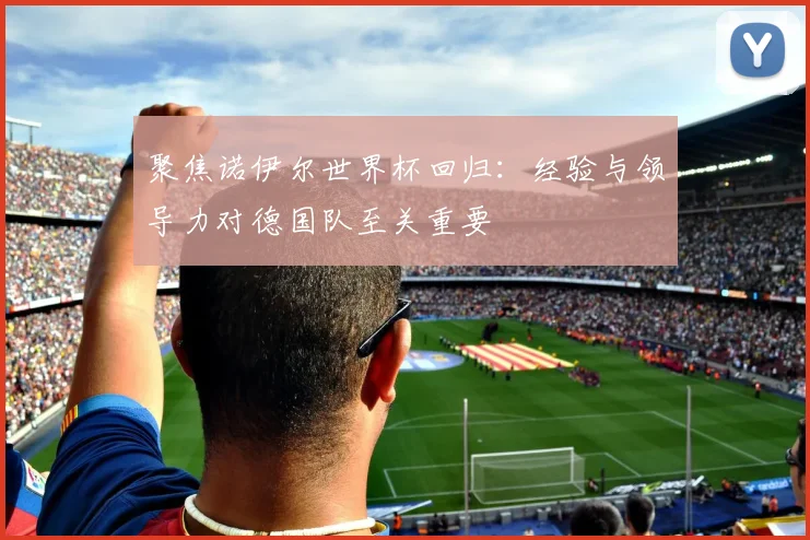 聚焦诺伊尔世界杯回归:经验与领导力对德国队至关重要