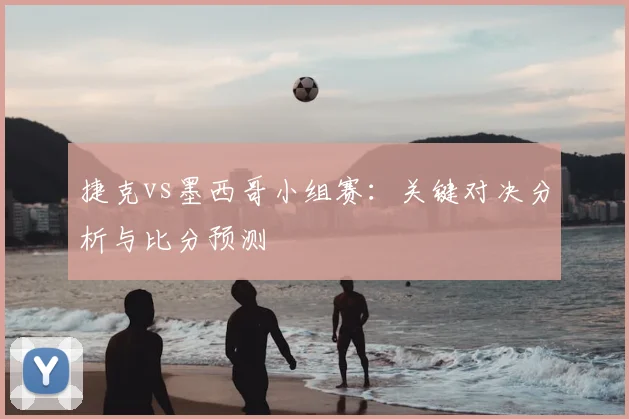 捷克vs墨西哥小组赛:关键对决分析与比分预测
