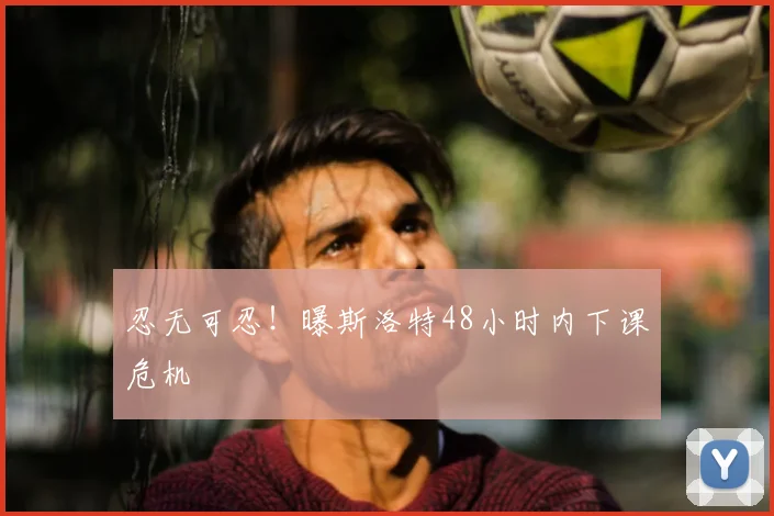 忍无可忍!曝斯洛特48小时内下课危机