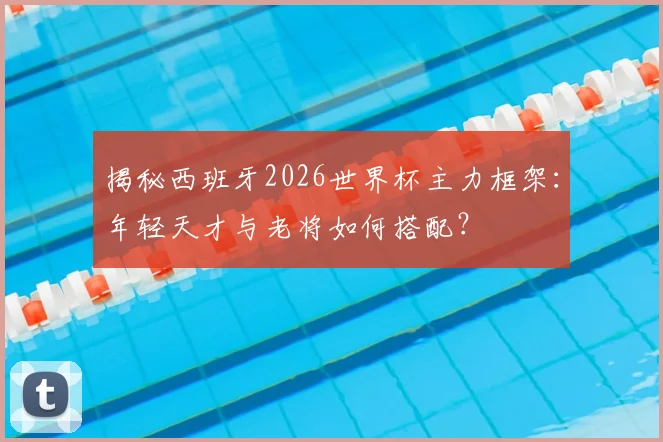 揭秘西班牙2026世界杯主力框架:年轻天才与老将如何搭配?