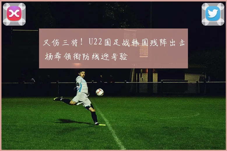 又伤三将!U22国足战韩国残阵出击 杨希领衔防线迎考验