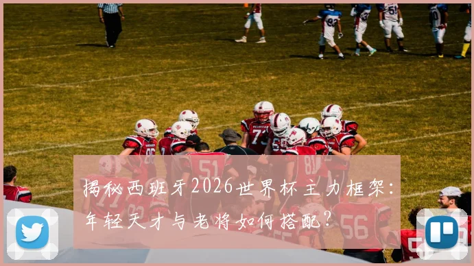揭秘西班牙2026世界杯主力框架：年轻天才与老将如何搭配？