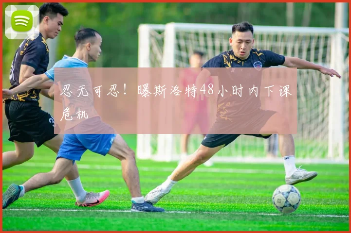忍无可忍！曝斯洛特48小时内下课危机