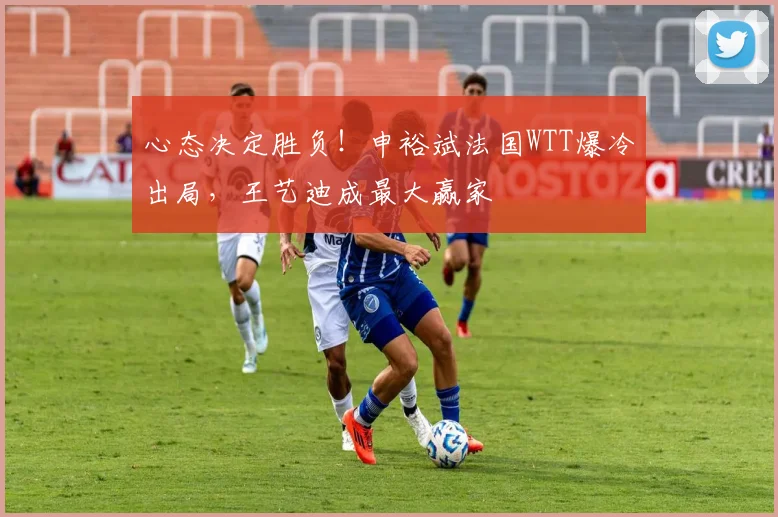 心态决定胜负!申裕斌法国WTT爆冷出局,王艺迪成最大赢家