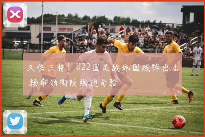 又伤三将！U22国足战韩国残阵出击 杨希领衔防线迎考验