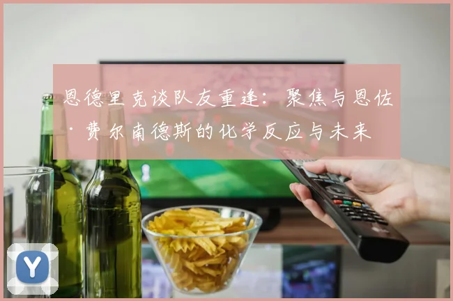 恩德里克谈队友重逢：聚焦与恩佐·费尔南德斯的化学反应与未来