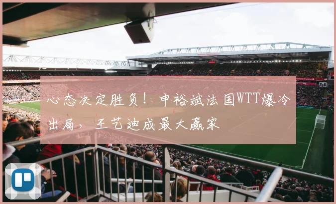 心态决定胜负！申裕斌法国WTT爆冷出局，王艺迪成最大赢家