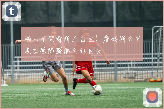 湖人东契奇新王当立！詹姆斯公开表态愿降薪配合组巨头