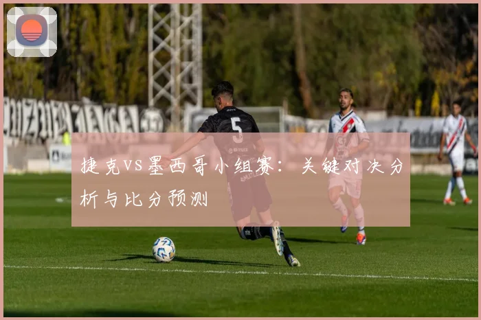 捷克vs墨西哥小组赛：关键对决分析与比分预测