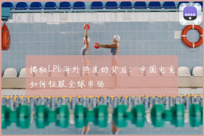 揭秘LPL海外热度的背后:中国电竞如何征服全球市场