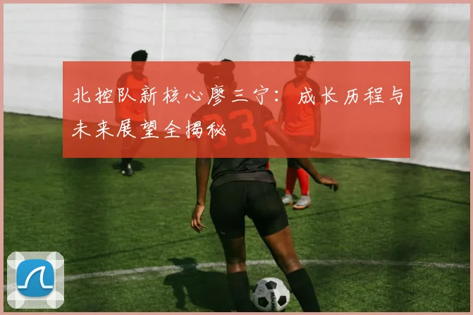 北控队新核心廖三宁:成长历程与未来展望全揭秘